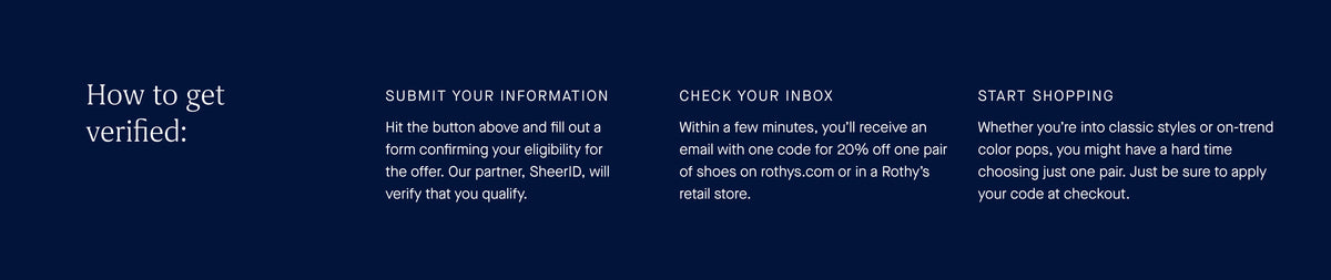 How to get verified: Submit your information. Hit the button above and fill out a form confirming your eligibility for the offer. Our partner, SheerID, will verify that you qualify. Check your inbox. Within a few minutes, you'll receive an email with one code for 20% off one pair of shoes on xevqaznurile.online or in a Rothy's retail store. Start shopping. Whether you're into classic styles or on-trend color pops, you might have a hard time choosing just one pair. Just be sure to apply your code at checkout.